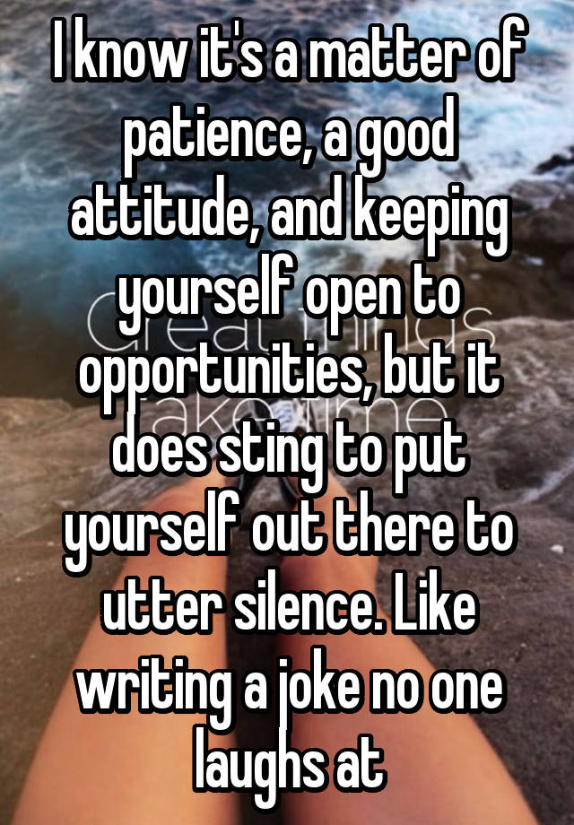 I know it's a matter of patience, a good attitude, and keeping yourself open to opportunities, but it does sting to put yourself out there to utter silence. Like writing a joke no one laughs at