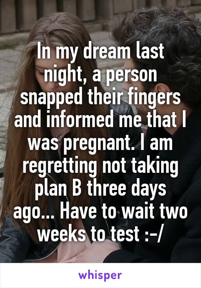 In my dream last night, a person snapped their fingers and informed me that I was pregnant. I am regretting not taking plan B three days ago... Have to wait two weeks to test :-/