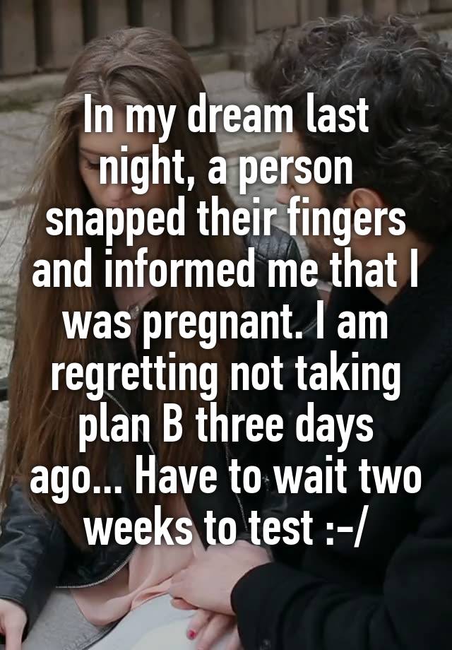 In my dream last night, a person snapped their fingers and informed me that I was pregnant. I am regretting not taking plan B three days ago... Have to wait two weeks to test :-/