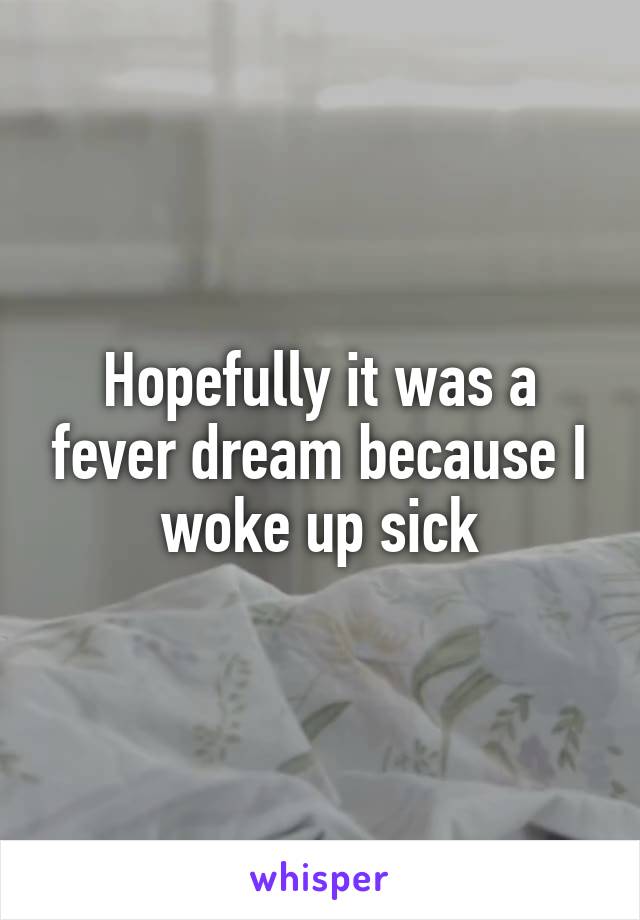 Hopefully it was a fever dream because I woke up sick