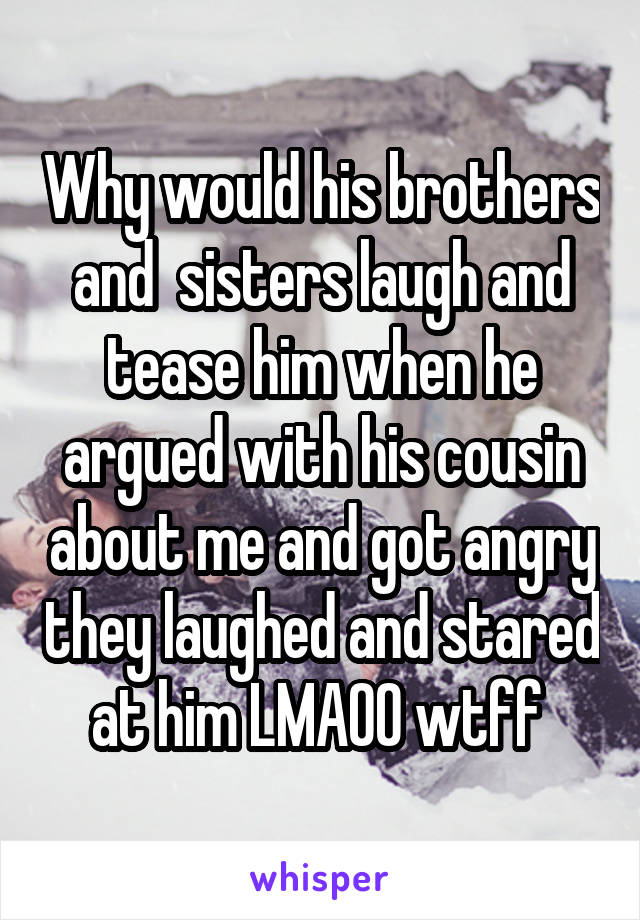 Why would his brothers and  sisters laugh and tease him when he argued with his cousin about me and got angry they laughed and stared at him LMAOO wtff 