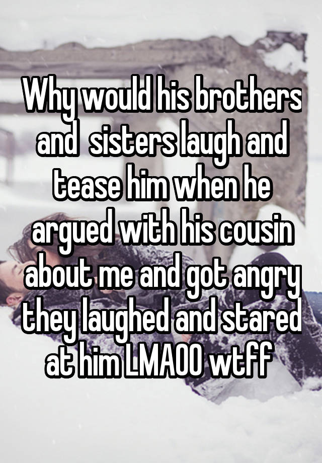 Why would his brothers and  sisters laugh and tease him when he argued with his cousin about me and got angry they laughed and stared at him LMAOO wtff 