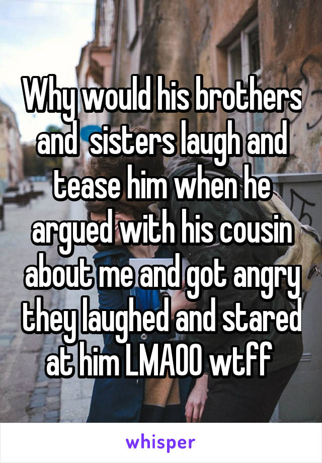 Why would his brothers and  sisters laugh and tease him when he argued with his cousin about me and got angry they laughed and stared at him LMAOO wtff 