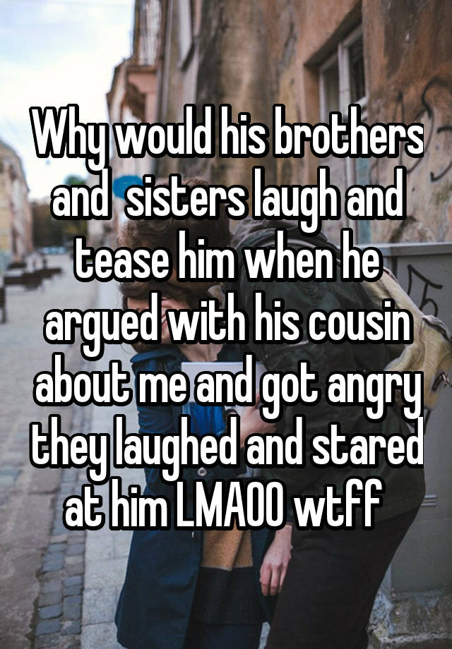 Why would his brothers and  sisters laugh and tease him when he argued with his cousin about me and got angry they laughed and stared at him LMAOO wtff 