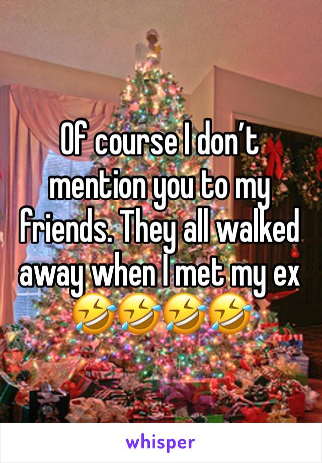 Of course I don’t mention you to my friends. They all walked away when I met my ex 🤣🤣🤣🤣