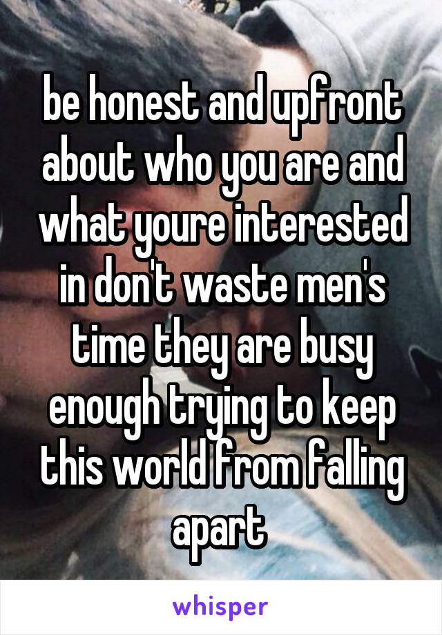 be honest and upfront about who you are and what youre interested in don't waste men's time they are busy enough trying to keep this world from falling apart 