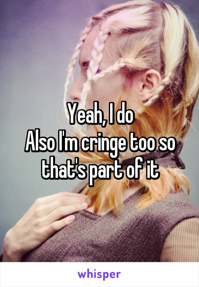 Yeah, I do
Also I'm cringe too so that's part of it