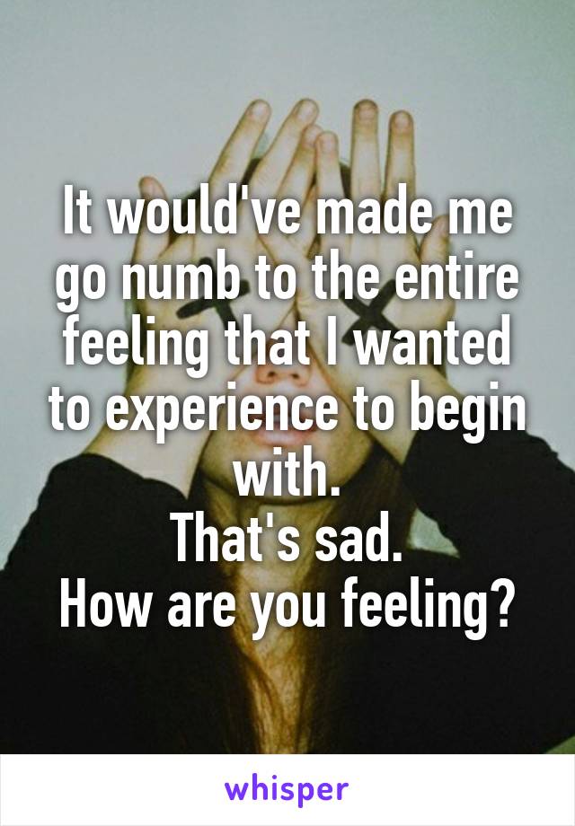 It would've made me go numb to the entire feeling that I wanted to experience to begin with.
That's sad.
How are you feeling?