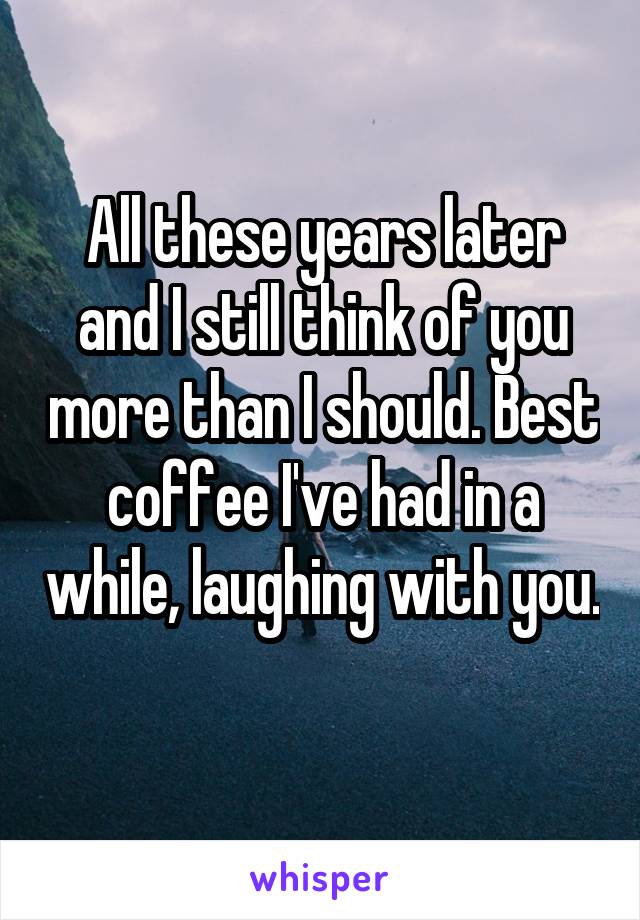 All these years later and I still think of you more than I should. Best coffee I've had in a while, laughing with you. 