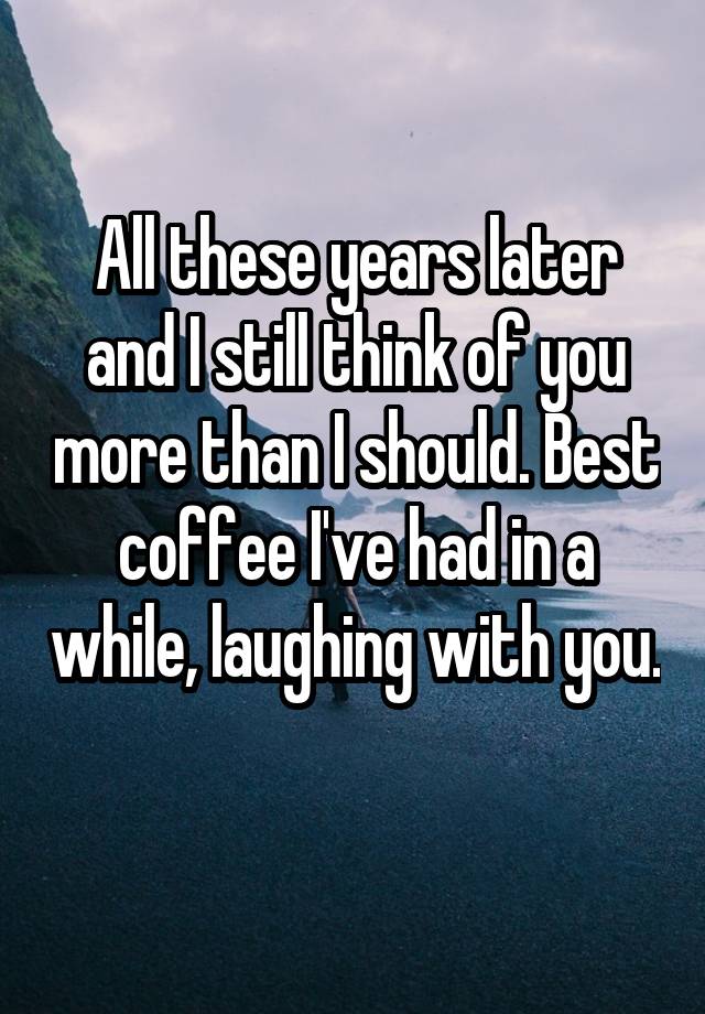 All these years later and I still think of you more than I should. Best coffee I've had in a while, laughing with you. 