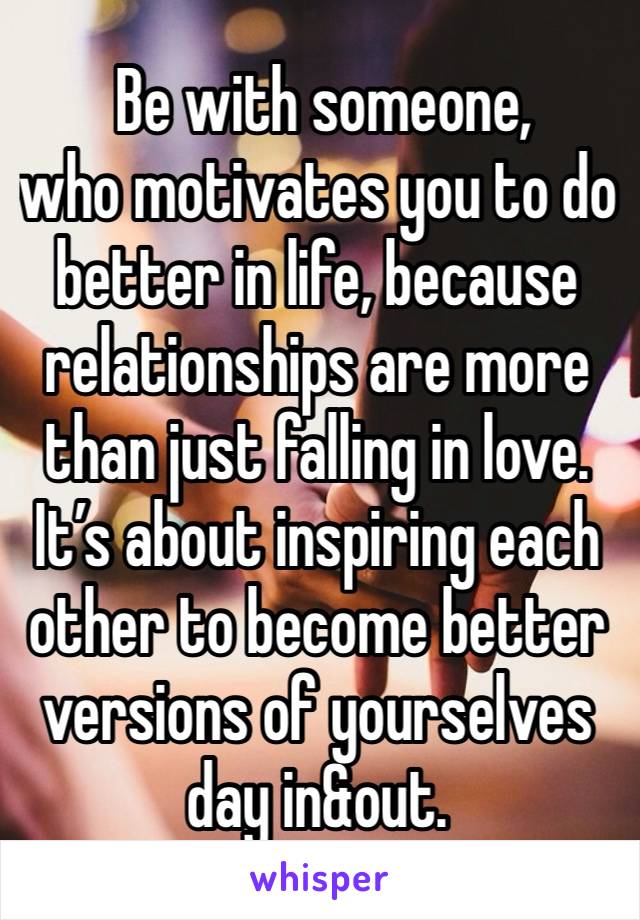  Be with someone, 
who motivates you to do better in life, because relationships are more than just falling in love. It’s about inspiring each other to become better versions of yourselves day in&out.