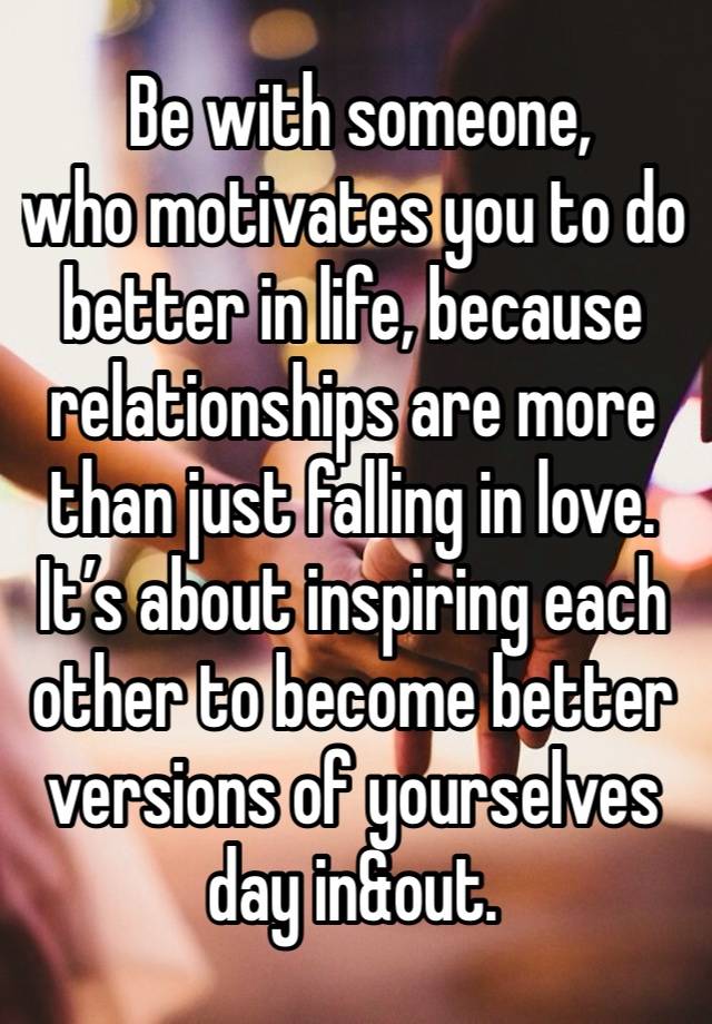  Be with someone, 
who motivates you to do better in life, because relationships are more than just falling in love. It’s about inspiring each other to become better versions of yourselves day in&out.