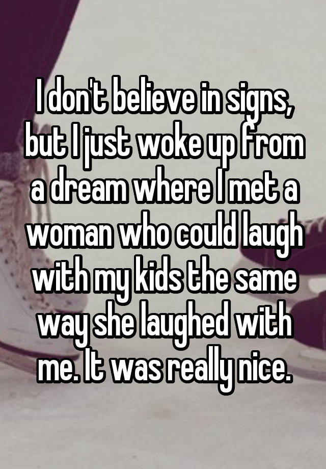 I don't believe in signs, but I just woke up from a dream where I met a woman who could laugh with my kids the same way she laughed with me. It was really nice.