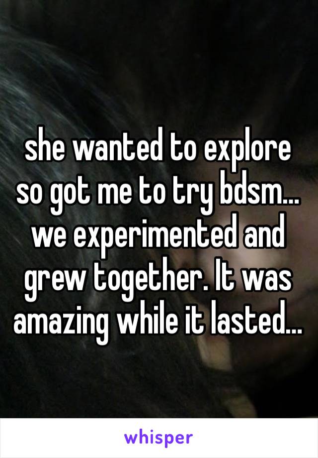 she wanted to explore so got me to try bdsm…we experimented and grew together. It was amazing while it lasted… 