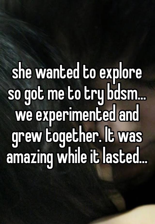 she wanted to explore so got me to try bdsm…we experimented and grew together. It was amazing while it lasted… 