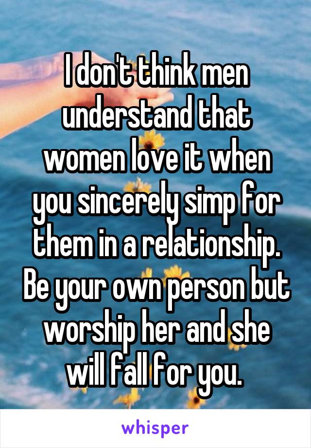 I don't think men understand that women love it when you sincerely simp for them in a relationship. Be your own person but worship her and she will fall for you. 