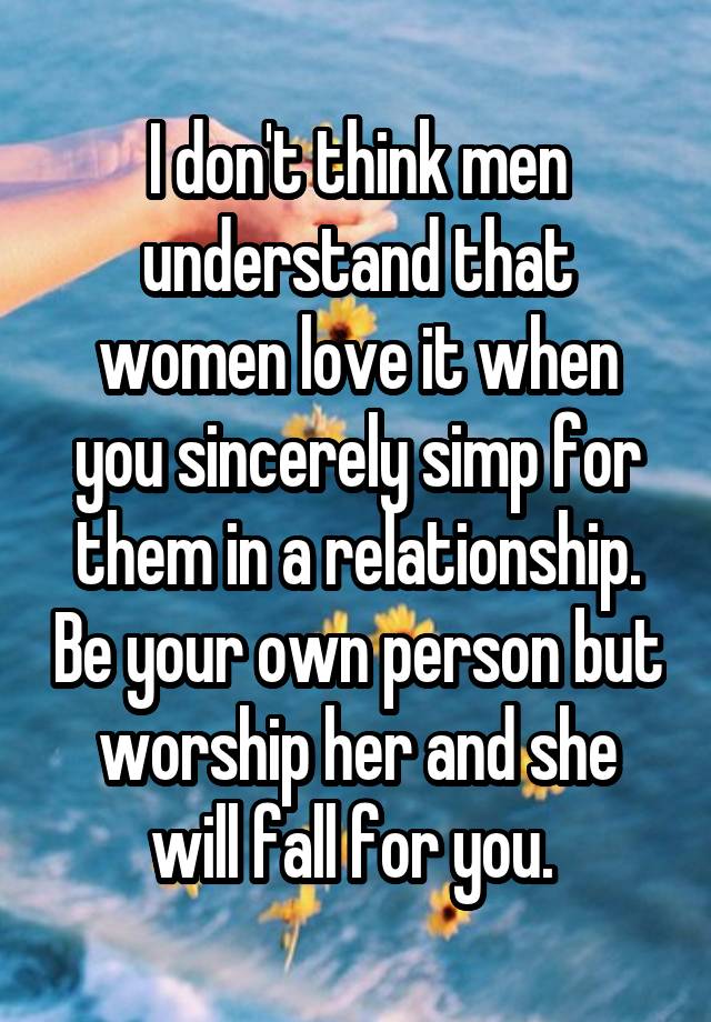 I don't think men understand that women love it when you sincerely simp for them in a relationship. Be your own person but worship her and she will fall for you. 