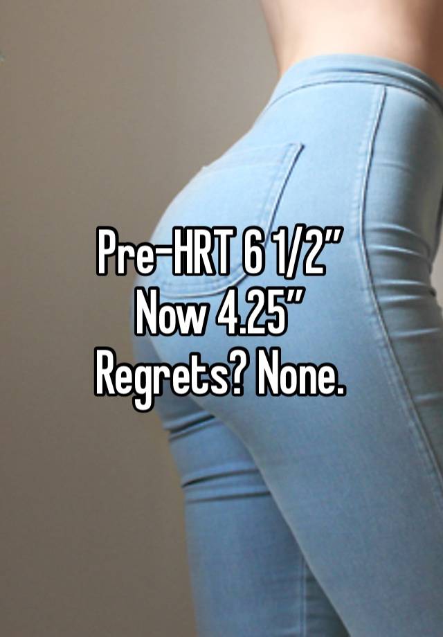 Pre-HRT 6 1/2”
Now 4.25”
Regrets? None. 