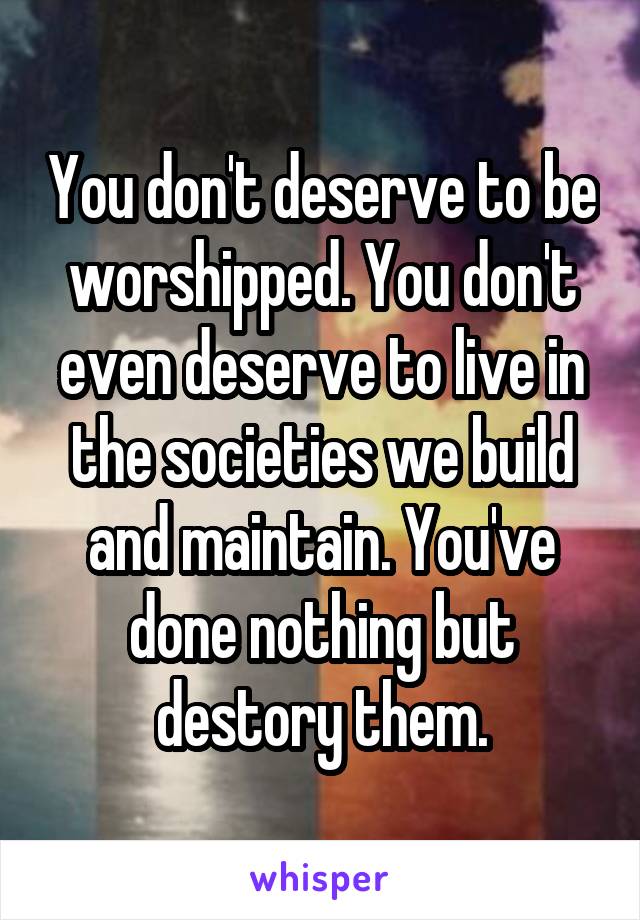 You don't deserve to be worshipped. You don't even deserve to live in the societies we build and maintain. You've done nothing but destory them.