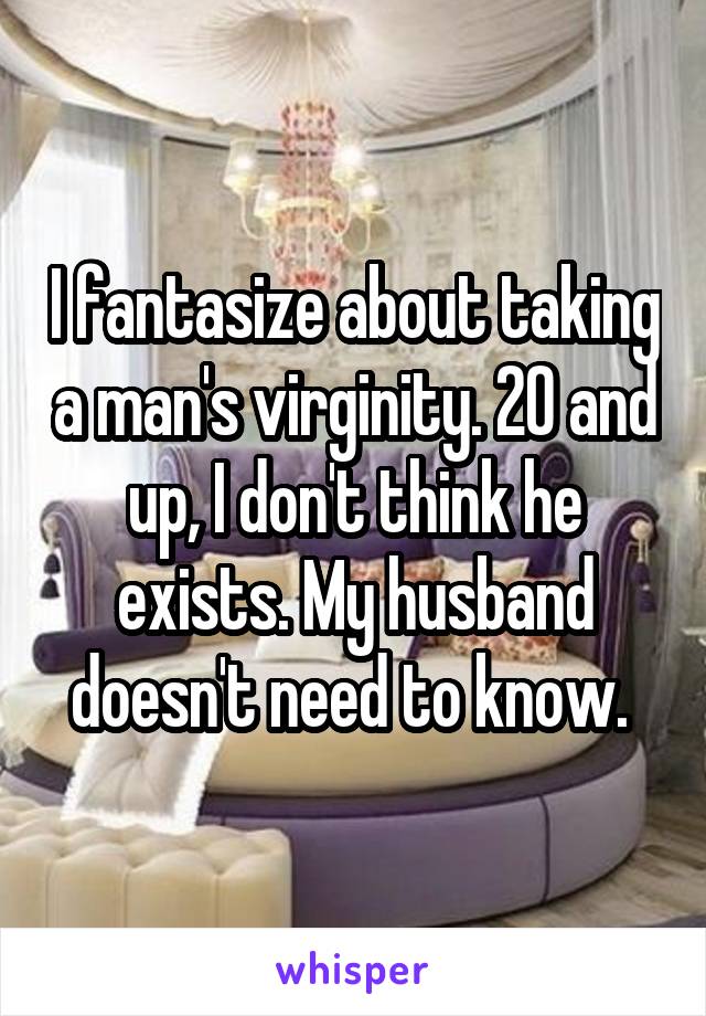 I fantasize about taking a man's virginity. 20 and up, I don't think he exists. My husband doesn't need to know. 