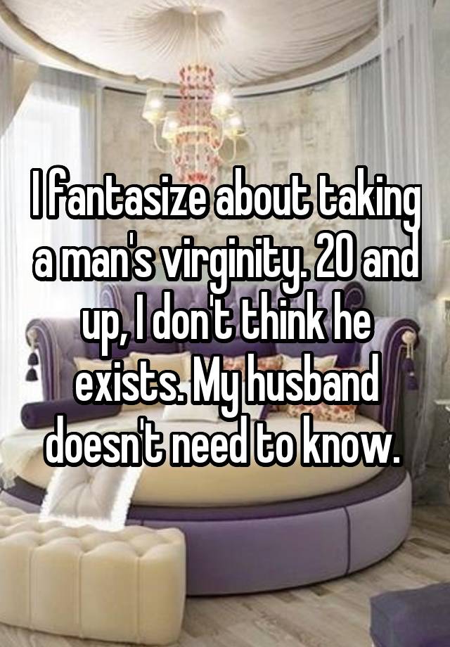 I fantasize about taking a man's virginity. 20 and up, I don't think he exists. My husband doesn't need to know. 