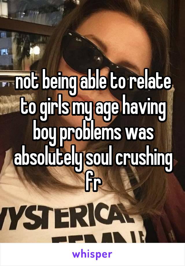 not being able to relate to girls my age having boy problems was absolutely soul crushing fr