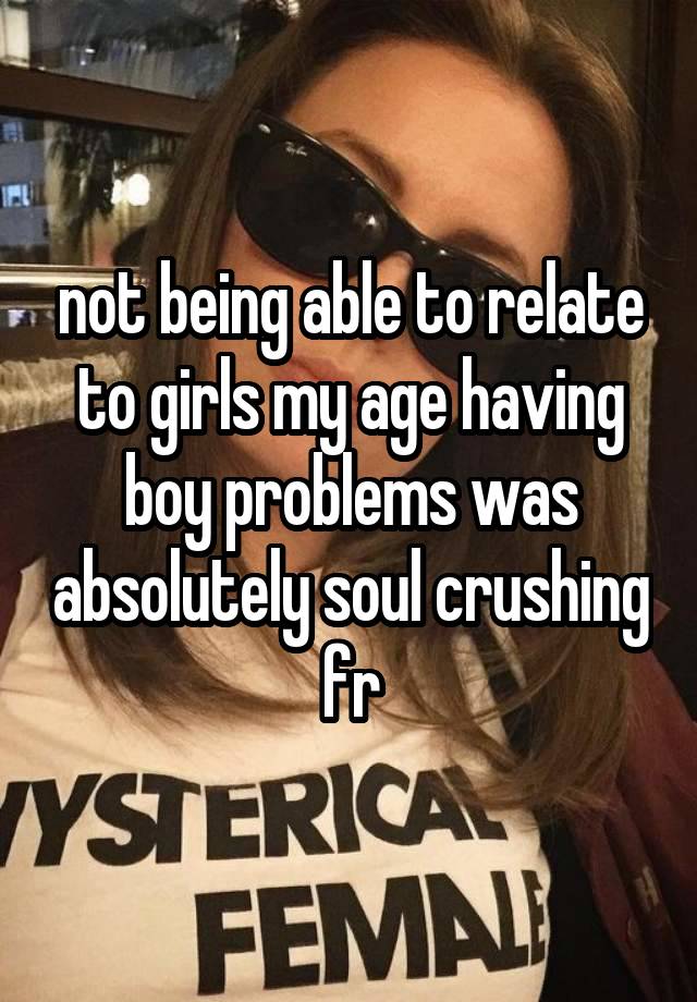 not being able to relate to girls my age having boy problems was absolutely soul crushing fr