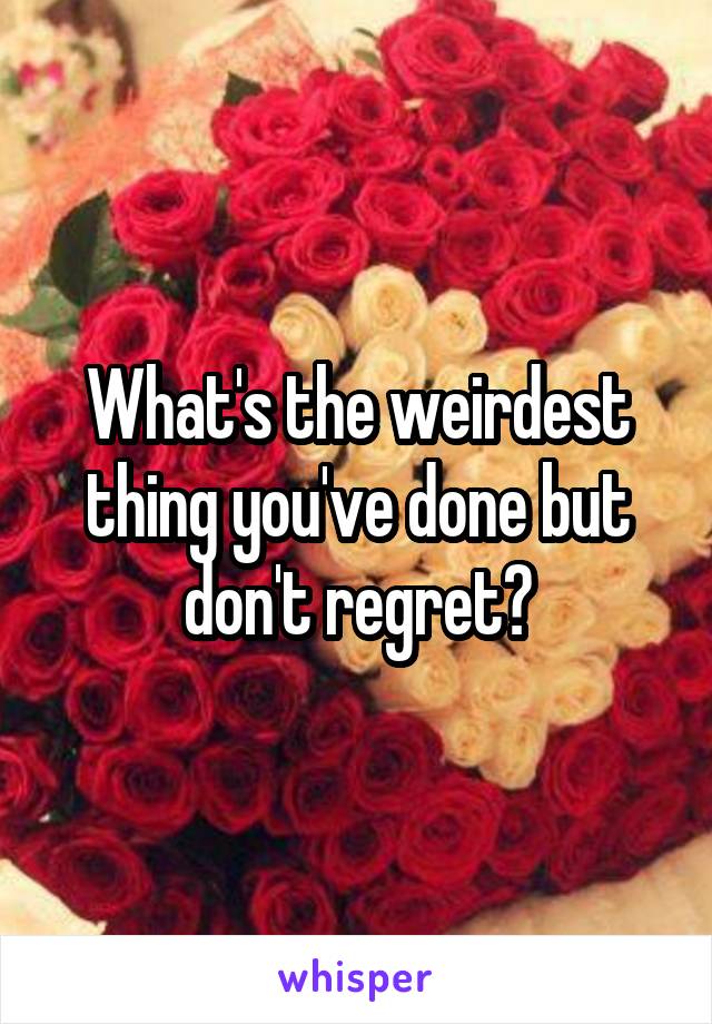 What's the weirdest thing you've done but don't regret?