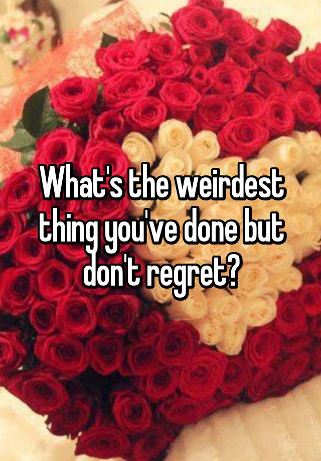 What's the weirdest thing you've done but don't regret?