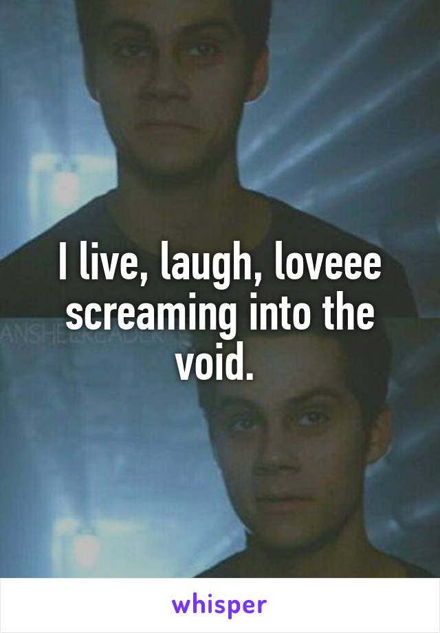 I live, laugh, loveee screaming into the void. 