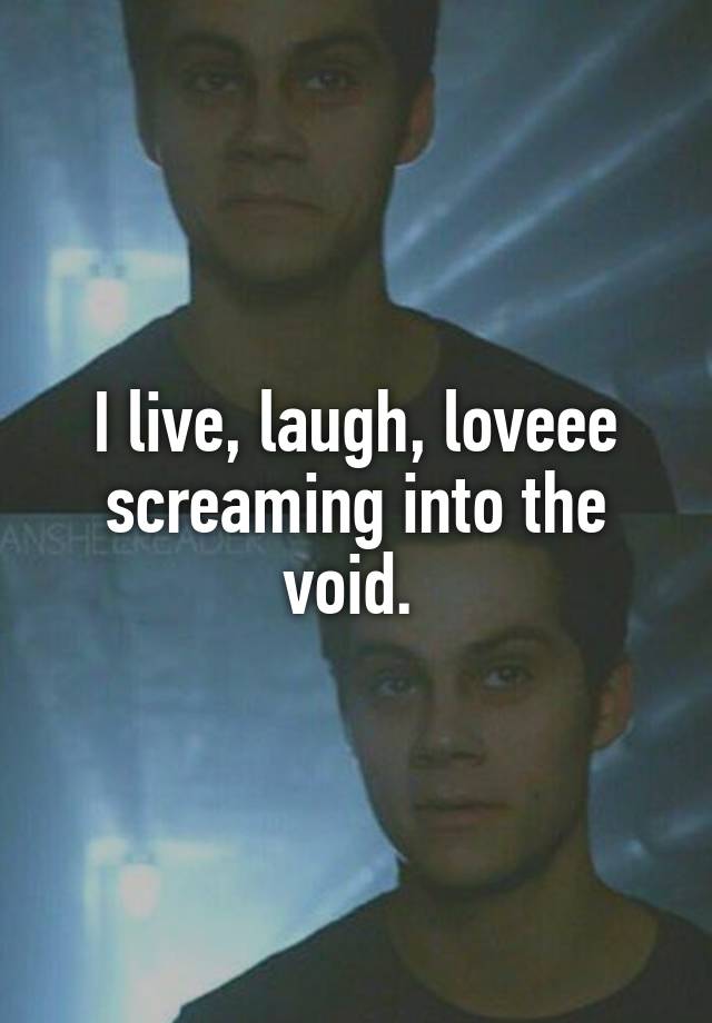 I live, laugh, loveee screaming into the void. 