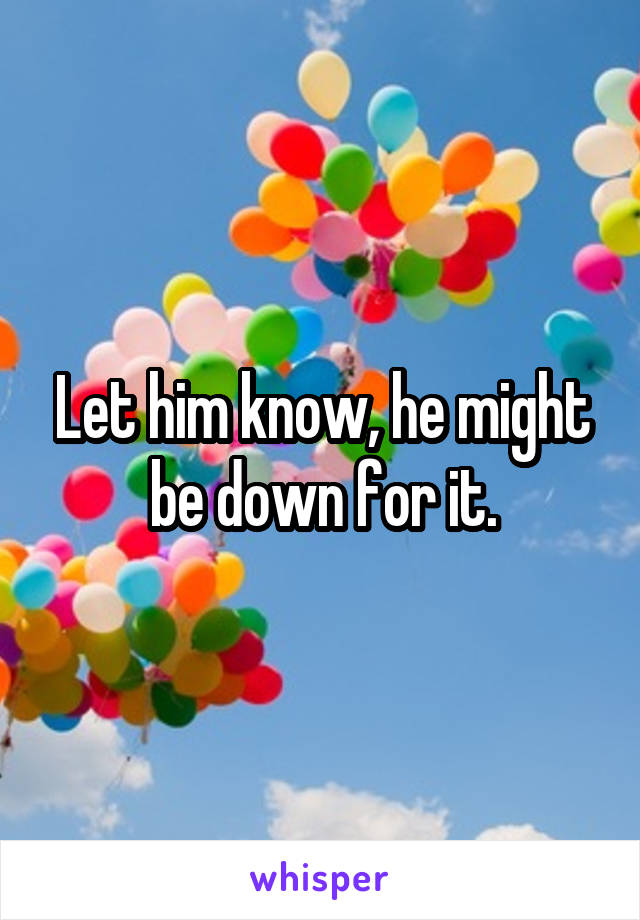 Let him know, he might be down for it.