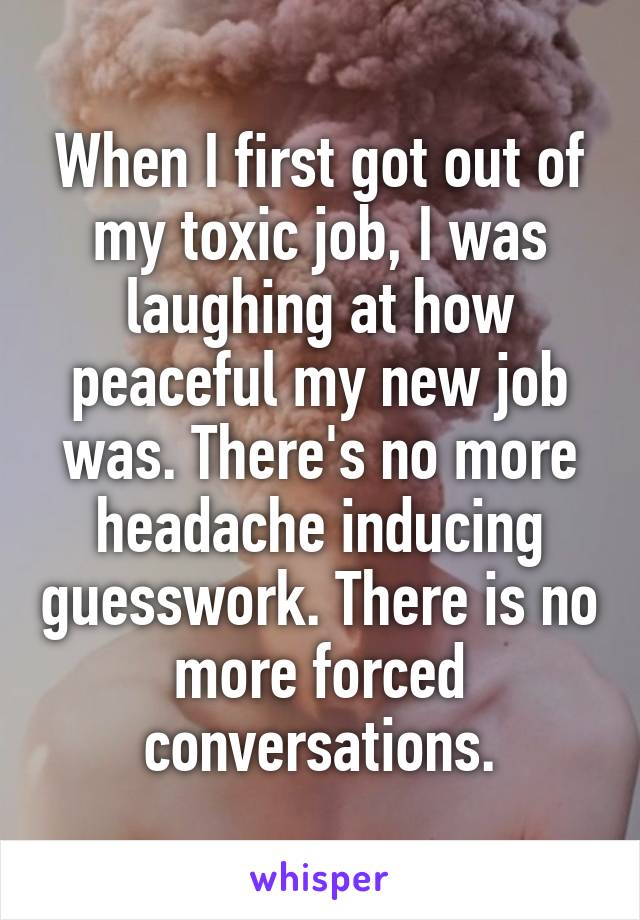 When I first got out of my toxic job, I was laughing at how peaceful my new job was. There's no more headache inducing guesswork. There is no more forced conversations.