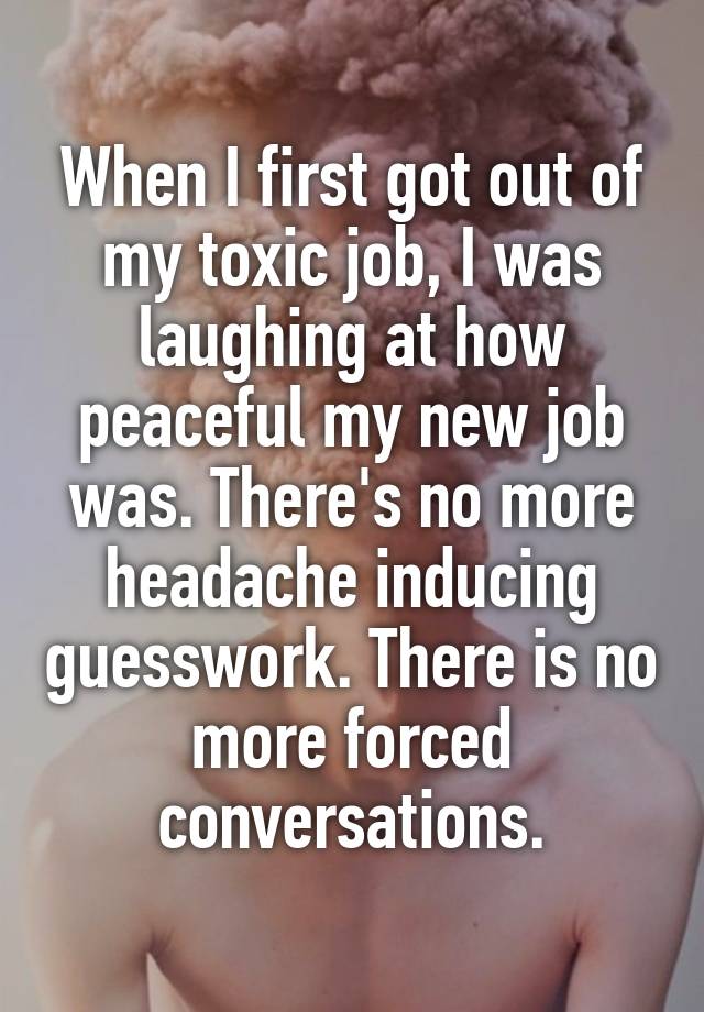 When I first got out of my toxic job, I was laughing at how peaceful my new job was. There's no more headache inducing guesswork. There is no more forced conversations.