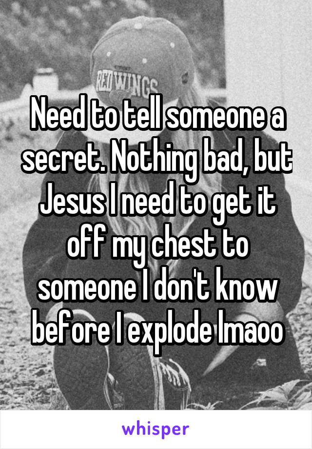 Need to tell someone a secret. Nothing bad, but Jesus I need to get it off my chest to someone I don't know before I explode lmaoo