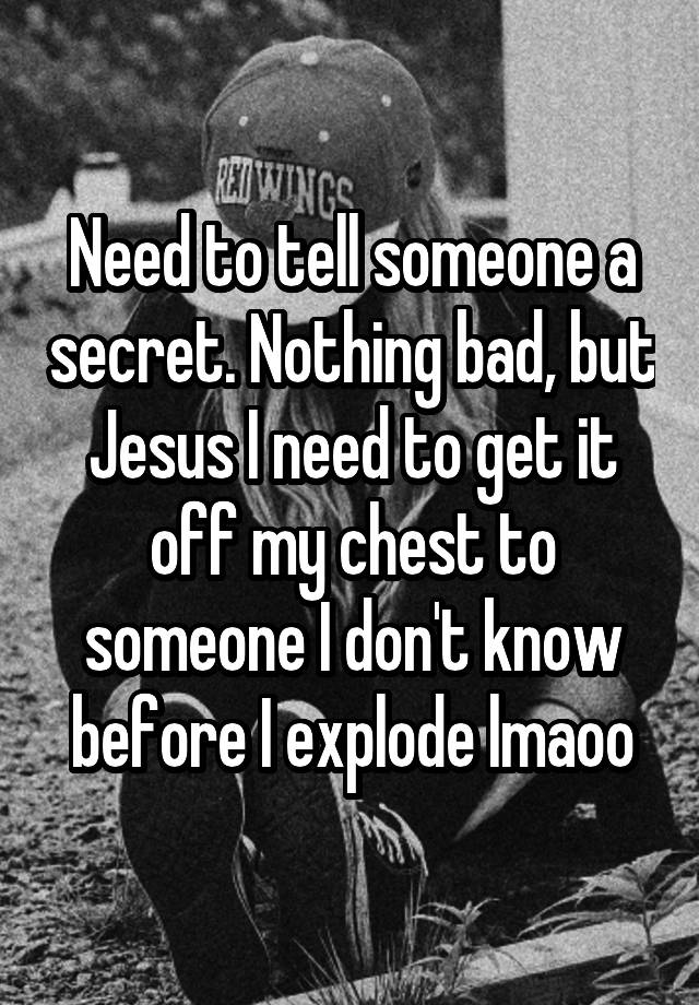 Need to tell someone a secret. Nothing bad, but Jesus I need to get it off my chest to someone I don't know before I explode lmaoo