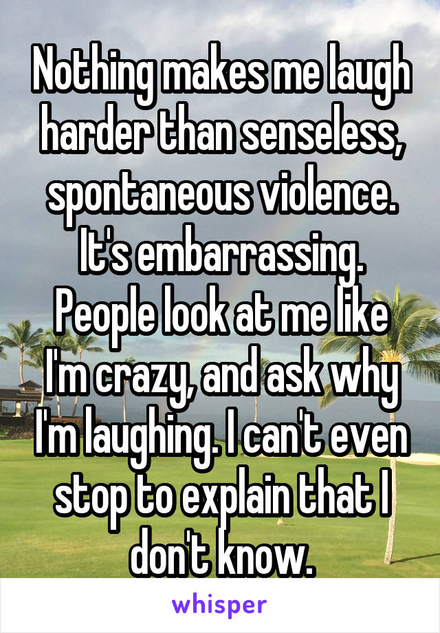 Nothing makes me laugh harder than senseless, spontaneous violence.
It's embarrassing.
People look at me like I'm crazy, and ask why I'm laughing. I can't even stop to explain that I don't know.