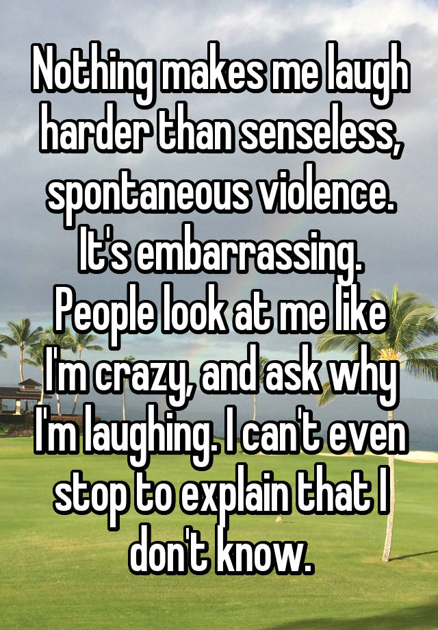 Nothing makes me laugh harder than senseless, spontaneous violence.
It's embarrassing.
People look at me like I'm crazy, and ask why I'm laughing. I can't even stop to explain that I don't know.