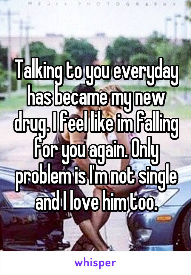 Talking to you everyday has became my new drug. I feel like im falling for you again. Only problem is I'm not single and I love him too.