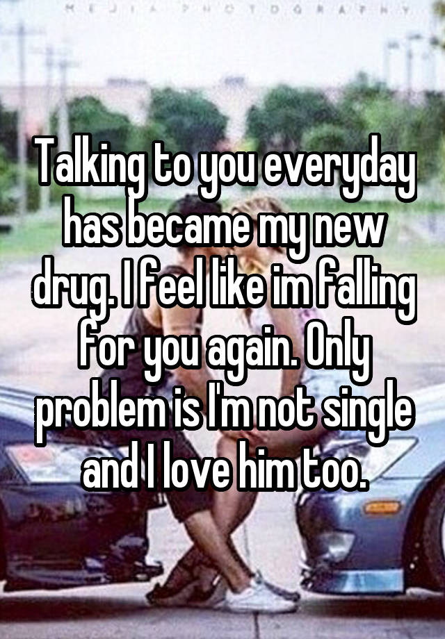 Talking to you everyday has became my new drug. I feel like im falling for you again. Only problem is I'm not single and I love him too.