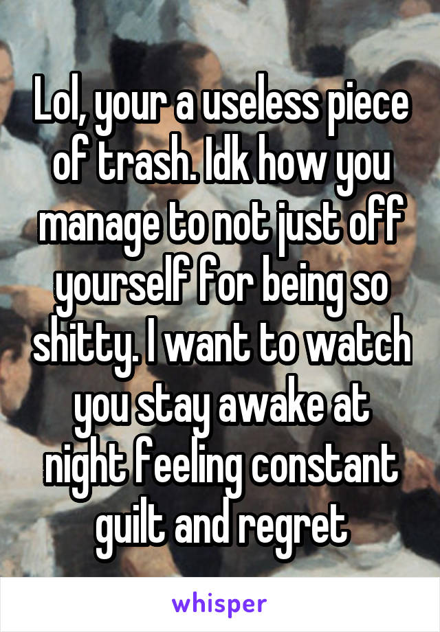 Lol, your a useless piece of trash. Idk how you manage to not just off yourself for being so shitty. I want to watch you stay awake at night feeling constant guilt and regret