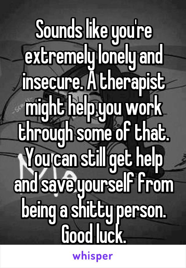 Sounds like you're extremely lonely and insecure. A therapist might help you work through some of that. You can still get help and save yourself from being a shitty person. Good luck.