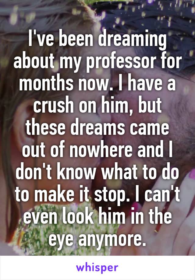 I've been dreaming about my professor for months now. I have a crush on him, but these dreams came out of nowhere and I don't know what to do to make it stop. I can't even look him in the eye anymore.