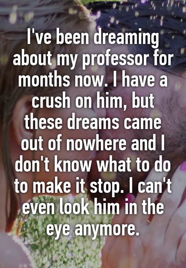 I've been dreaming about my professor for months now. I have a crush on him, but these dreams came out of nowhere and I don't know what to do to make it stop. I can't even look him in the eye anymore.