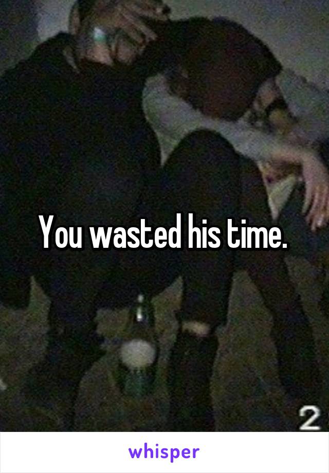 You wasted his time. 