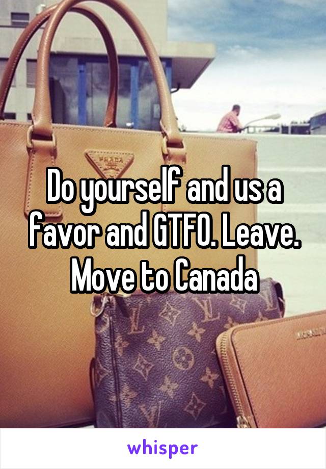 Do yourself and us a favor and GTFO. Leave. Move to Canada