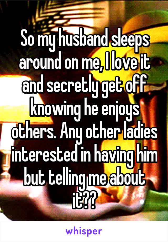 So my husband sleeps around on me, I love it and secretly get off knowing he enjoys others. Any other ladies interested in having him but telling me about it??