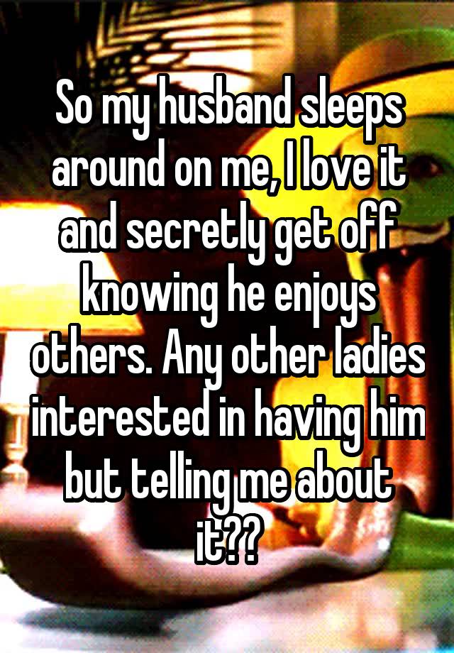 So my husband sleeps around on me, I love it and secretly get off knowing he enjoys others. Any other ladies interested in having him but telling me about it??