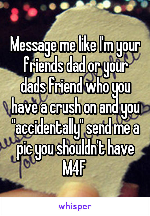 Message me like I'm your friends dad or your dads friend who you have a crush on and you "accidentally" send me a pic you shouldn't have
M4F 