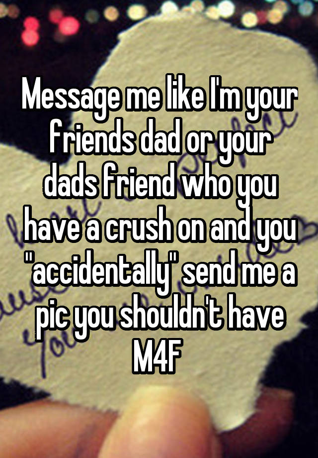 Message me like I'm your friends dad or your dads friend who you have a crush on and you "accidentally" send me a pic you shouldn't have
M4F 